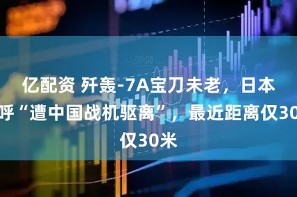 亿配资 歼轰-7A宝刀未老，日本惊呼“遭中国战机驱离”，最近距离仅30米