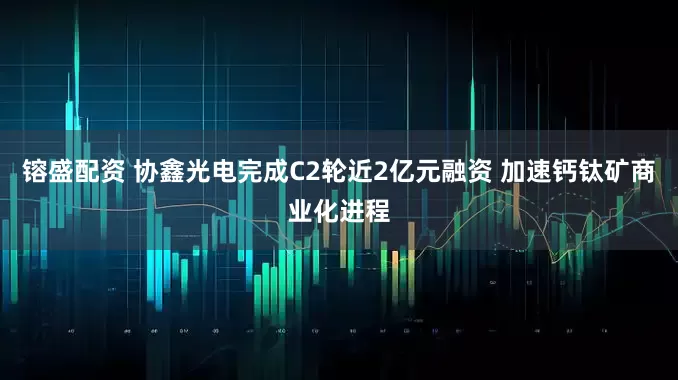 镕盛配资 协鑫光电完成C2轮近2亿元融资 加速钙钛矿商业化进程
