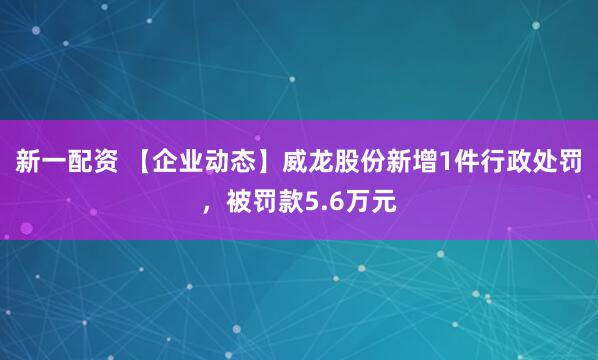 新一配资 【企业动态】威龙股份新增1件行政处罚,被罚款5.6万元
