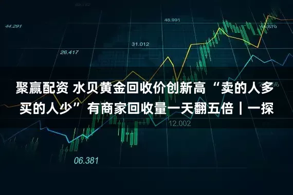 聚赢配资 水贝黄金回收价创新高 “卖的人多 买的人少” 有商家回收量一天翻五倍｜一探