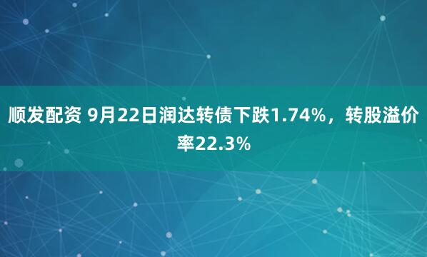 顺发配资 9月22日润达转债下跌1.74%，转股溢价率22.3%