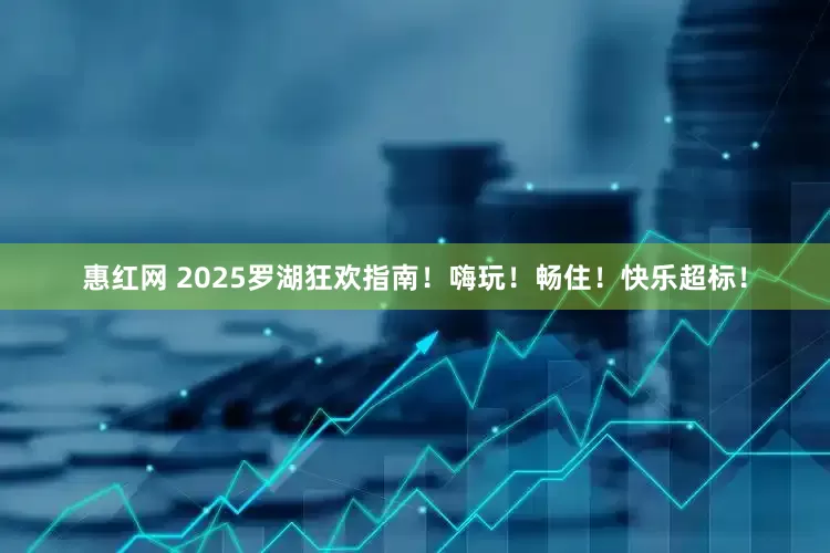 惠红网 2025罗湖狂欢指南!嗨玩!畅住!快乐超标!