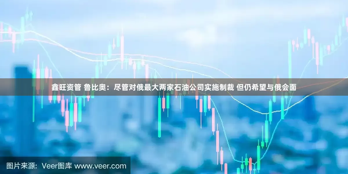 鑫旺资管 鲁比奥:尽管对俄最大两家石油公司实施制裁 但仍希望与俄会面