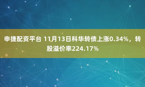 申捷配资平台 11月13日科华转债上涨0.34%，转股溢价率224.17%