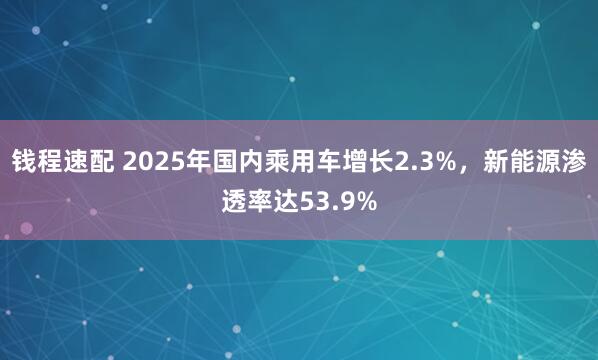 钱程速配 2025年国内乘用车增长2.3%，新能源渗透率达53.9%