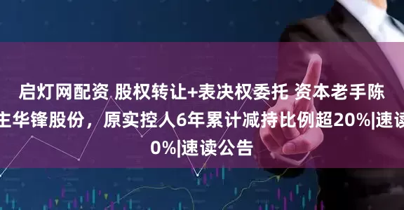 启灯网配资 股权转让+表决权委托 资本老手陈运入主华锋股份，原实控人6年累计减持比例超20%|速读公告